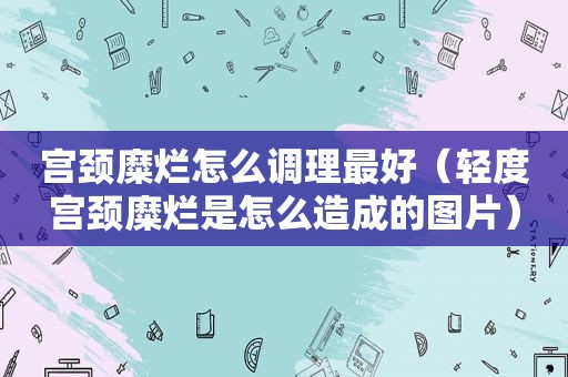 宫颈糜烂怎么调理最好（轻度宫颈糜烂是怎么造成的图片）
