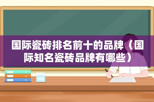 国际瓷砖排名前十的品牌（国际知名瓷砖品牌有哪些）