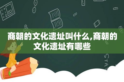 商朝的文化遗址叫什么,商朝的文化遗址有哪些