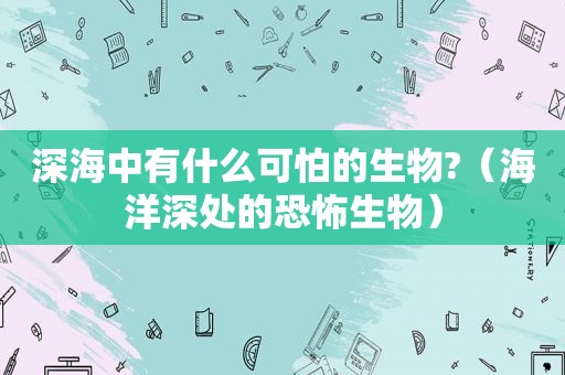 深海中有什么可怕的生物?（海洋深处的恐怖生物）