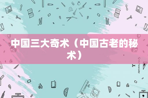 中国三大奇术（中国古老的秘术）