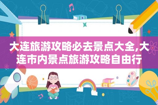 大连旅游攻略必去景点大全,大连市内景点旅游攻略自由行