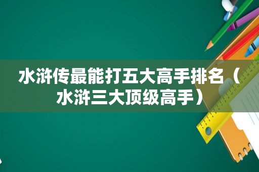 水浒传最能打五大高手排名（水浒三大顶级高手）