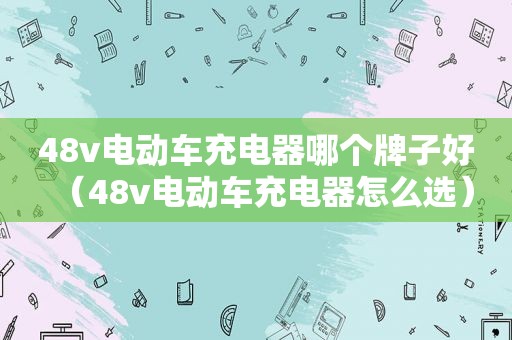 48v电动车充电器哪个牌子好（48v电动车充电器怎么选）