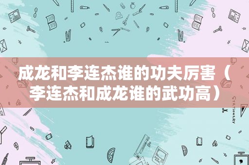 成龙和李连杰谁的功夫厉害（李连杰和成龙谁的武功高）
