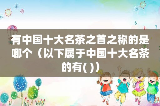 有中国十大名茶之首之称的是哪个（以下属于中国十大名茶的有( )）