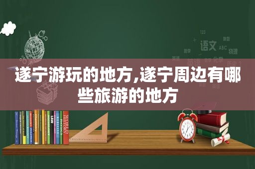 遂宁游玩的地方,遂宁周边有哪些旅游的地方