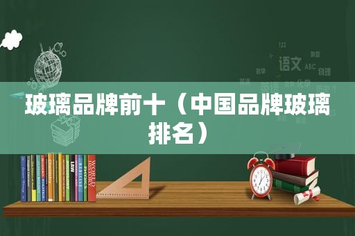 玻璃品牌前十（中国品牌玻璃排名）