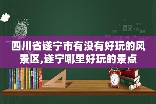 四川省遂宁市有没有好玩的风景区,遂宁哪里好玩的景点