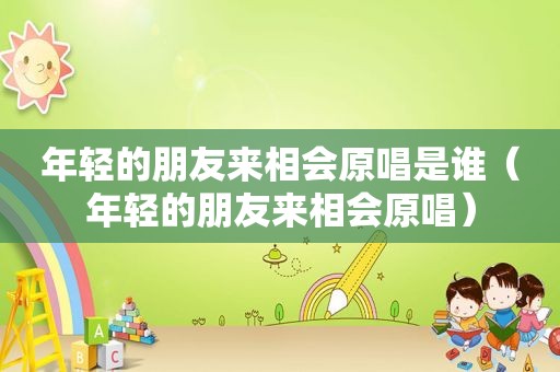 年轻的朋友来相会原唱是谁（年轻的朋友来相会原唱）