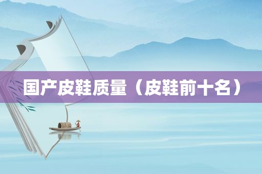 国产皮鞋质量（皮鞋前十名）