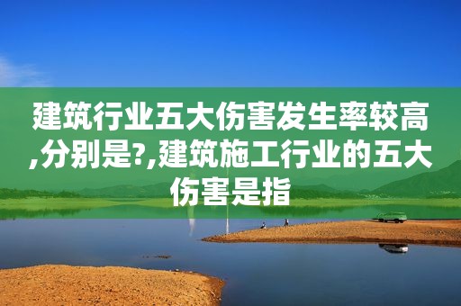 建筑行业五大伤害发生率较高,分别是?,建筑施工行业的五大伤害是指