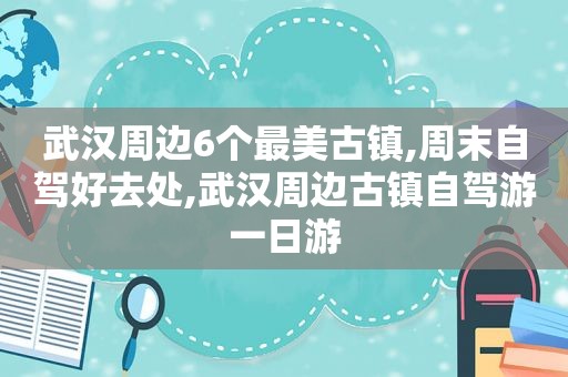 武汉周边6个最美古镇,周末自驾好去处,武汉周边古镇自驾游一日游