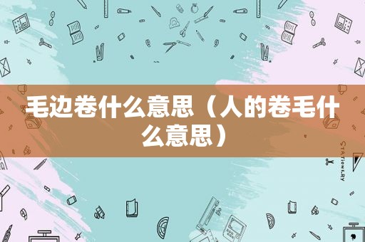 毛边卷什么意思（人的卷毛什么意思）