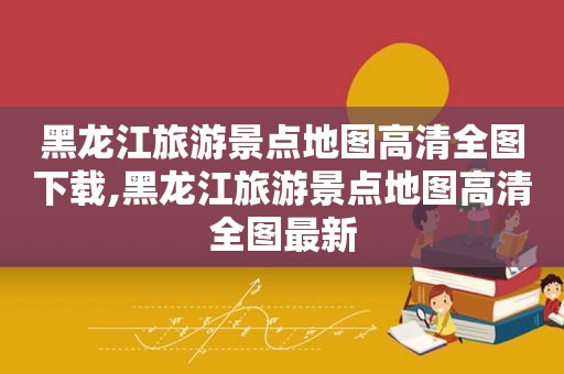 黑龙江旅游景点地图高清全图下载,黑龙江旅游景点地图高清全图最新