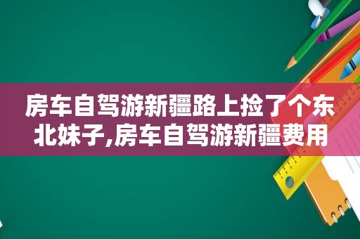 房车自驾游新疆路上捡了个东北妹子,房车自驾游新疆费用