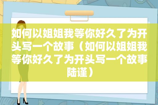 如何以姐姐我等你好久了为开头写一个故事（如何以姐姐我等你好久了为开头写一个故事陆谨）