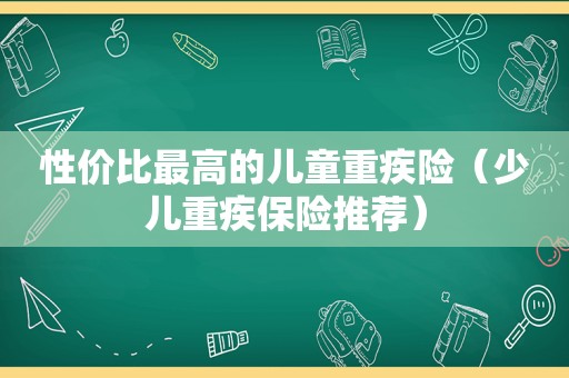 性价比最高的儿童重疾险（少儿重疾保险推荐）