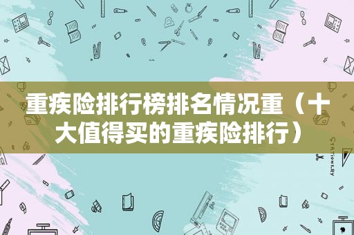 重疾险排行榜排名情况重（十大值得买的重疾险排行）
