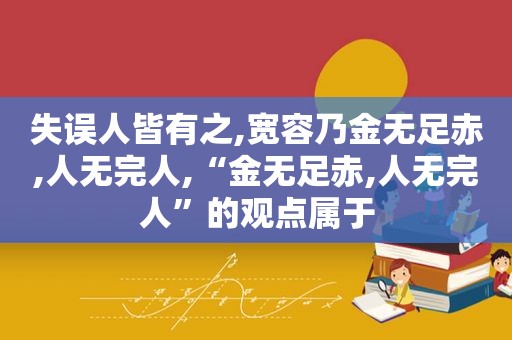 失误人皆有之,宽容乃金无足赤,人无完人,“金无足赤,人无完人”的观点属于