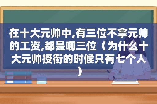 在十大元帅中,有三位不拿元帅的工资,都是哪三位（为什么十大元帅授衔的时候只有七个人）