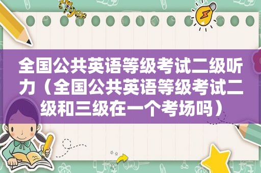 全国公共英语等级考试二级听力（全国公共英语等级考试二级和三级在一个考场吗）