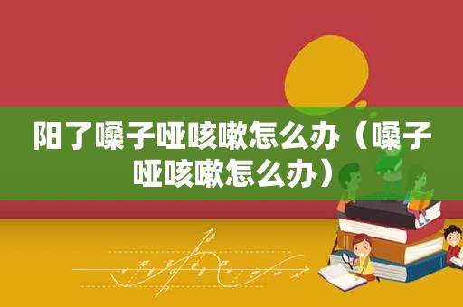 阳了嗓子哑咳嗽怎么办（嗓子哑咳嗽怎么办）