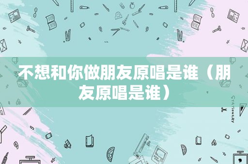 不想和你做朋友原唱是谁（朋友原唱是谁）