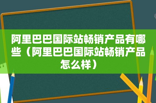 阿里巴巴国际站畅销产品有哪些（阿里巴巴国际站畅销产品怎么样）