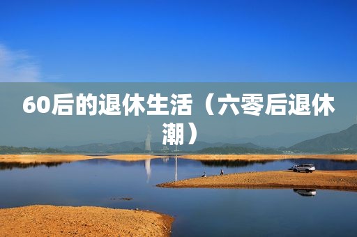 60后的退休生活（六零后退休潮）