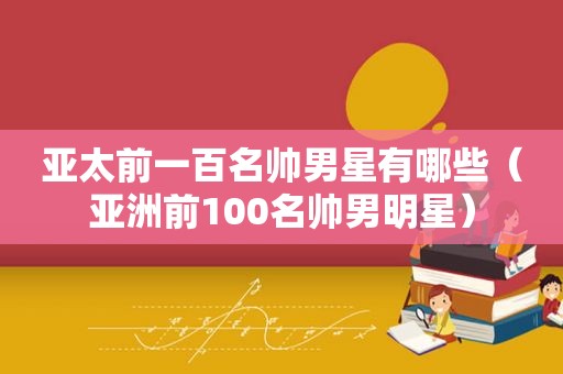 亚太前一百名帅男星有哪些（亚洲前100名帅男明星）