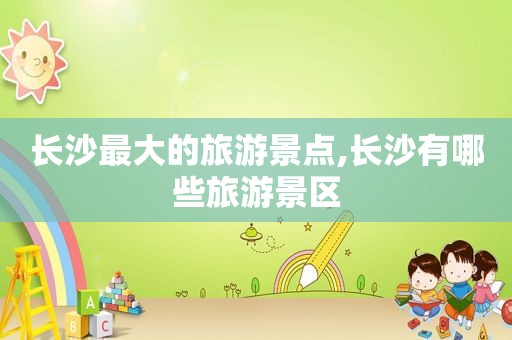 长沙最大的旅游景点,长沙有哪些旅游景区