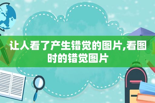 让人看了产生错觉的图片,看图时的错觉图片