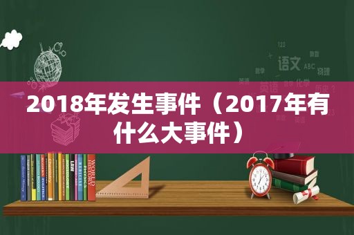 2018年发生事件（2017年有什么大事件）