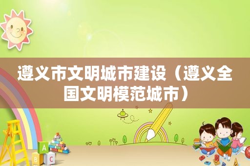 遵义市文明城市建设（遵义全国文明模范城市）
