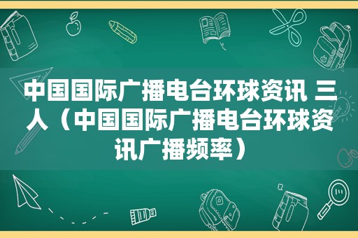 中国国际广播电台环球资讯 三人（中国国际广播电台环球资讯广播频率）