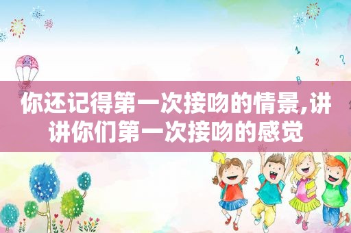 你还记得第一次接吻的情景,讲讲你们第一次接吻的感觉