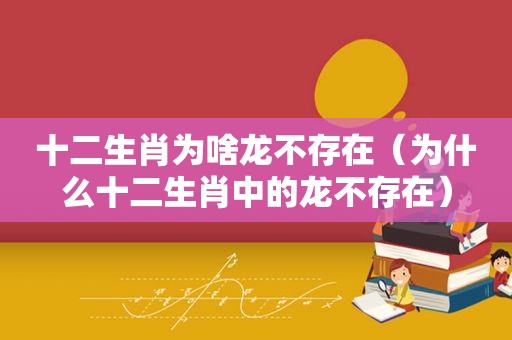 十二生肖为啥龙不存在（为什么十二生肖中的龙不存在）