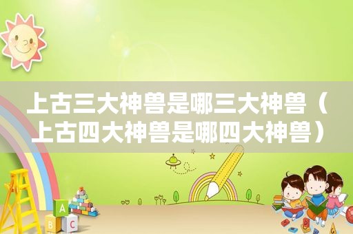 上古三大神兽是哪三大神兽（上古四大神兽是哪四大神兽）