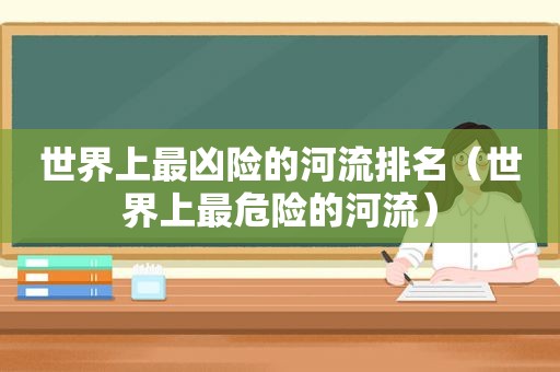 世界上最凶险的河流排名（世界上最危险的河流）