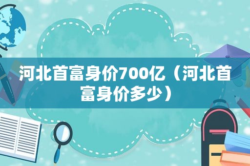 河北首富身价700亿（河北首富身价多少）