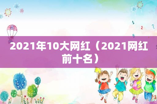 2021年10大网红（2021网红 前十名）