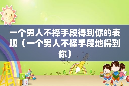 一个男人不择手段得到你的表现（一个男人不择手段地得到你）