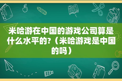米哈游在中国的游戏公司算是什么水平的?（米哈游戏是中国的吗）