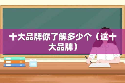 十大品牌你了解多少个（这十大品牌）