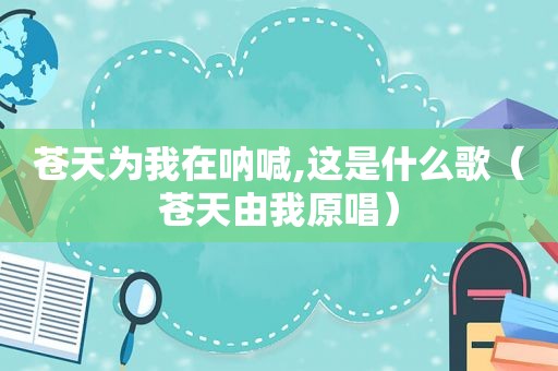 苍天为我在呐喊,这是什么歌（苍天由我原唱）