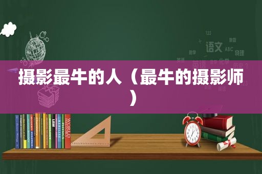 摄影最牛的人（最牛的摄影师）