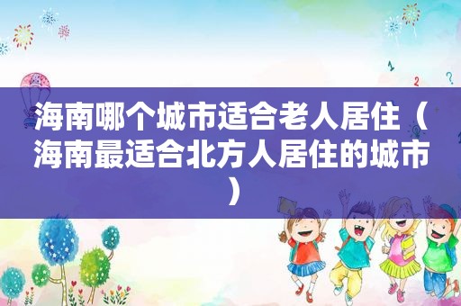 海南哪个城市适合老人居住（海南最适合北方人居住的城市）