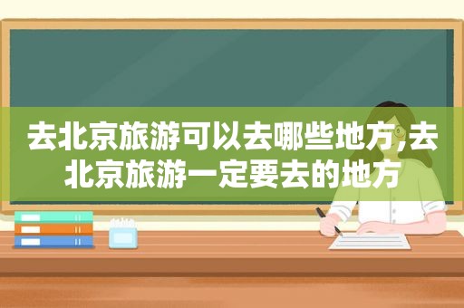 去北京旅游可以去哪些地方,去北京旅游一定要去的地方