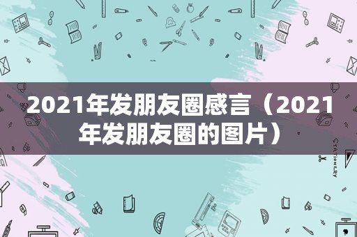2021年发朋友圈感言（2021年发朋友圈的图片）